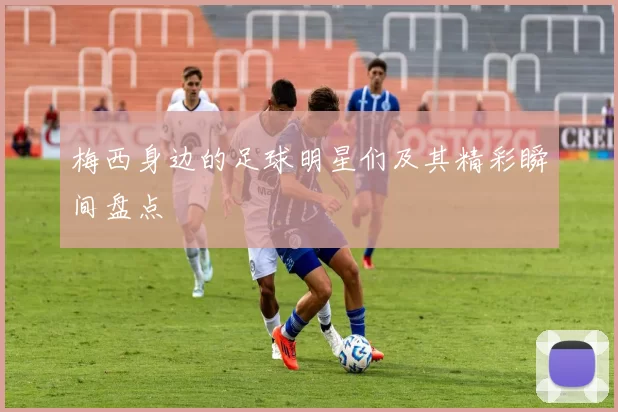 梅西身边的足球明星们及其精彩瞬间盘点