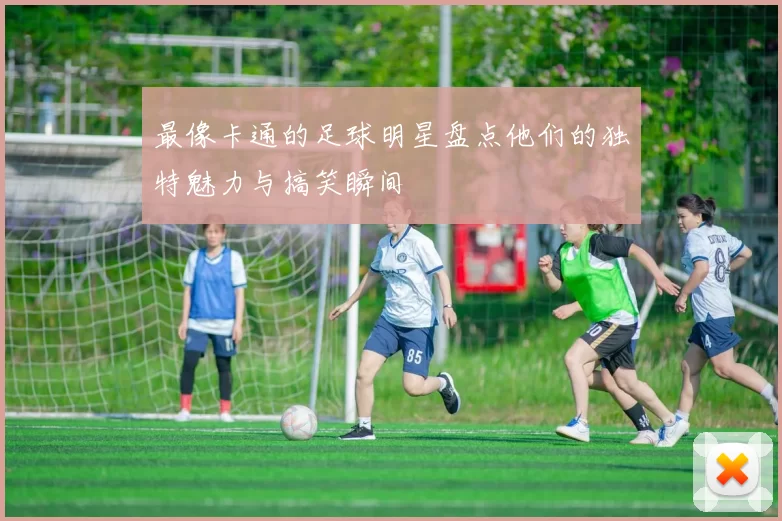 最像卡通的足球明星盘点他们的独特魅力与搞笑瞬间
