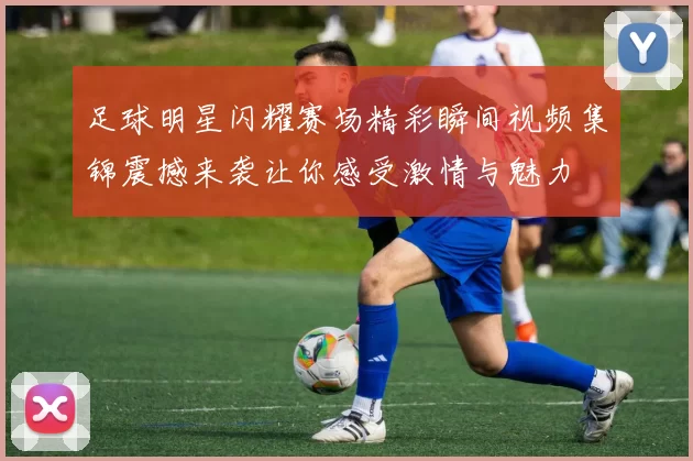 足球明星闪耀赛场精彩瞬间视频集锦震撼来袭让你感受激情与魅力