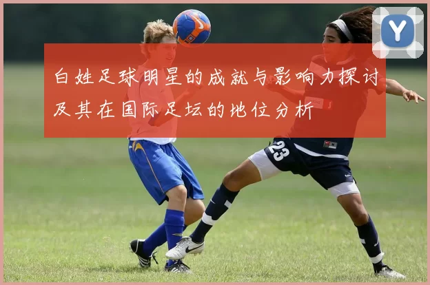 白姓足球明星的成就与影响力探讨及其在国际足坛的地位分析