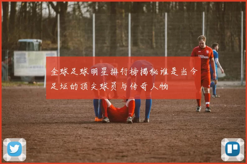 全球足球明星排行榜揭秘谁是当今足坛的顶尖球员与传奇人物