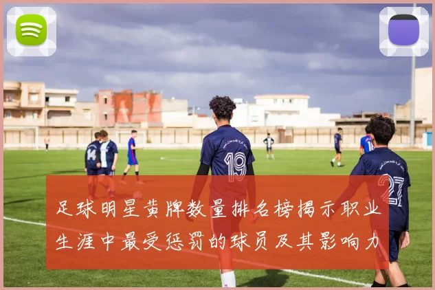 足球明星黄牌数量排名榜揭示职业生涯中最受惩罚的球员及其影响力