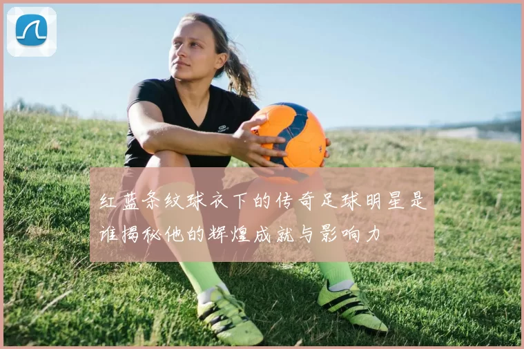 红蓝条纹球衣下的传奇足球明星是谁揭秘他的辉煌成就与影响力