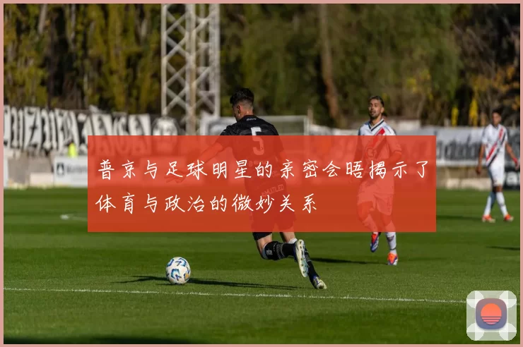 普京与足球明星的亲密会晤揭示了体育与政治的微妙关系