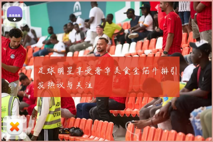足球明星享受奢华美食金箔牛排引发热议与关注