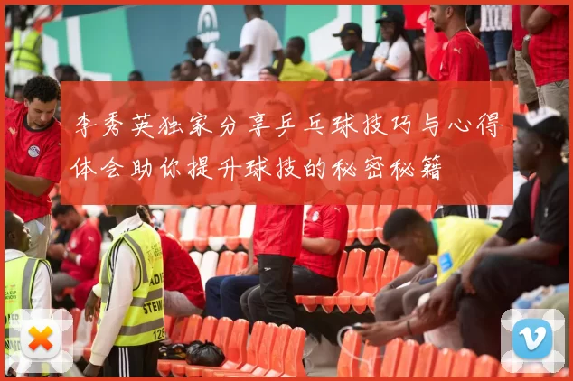李秀英独家分享乒乓球技巧与心得体会助你提升球技的秘密秘籍