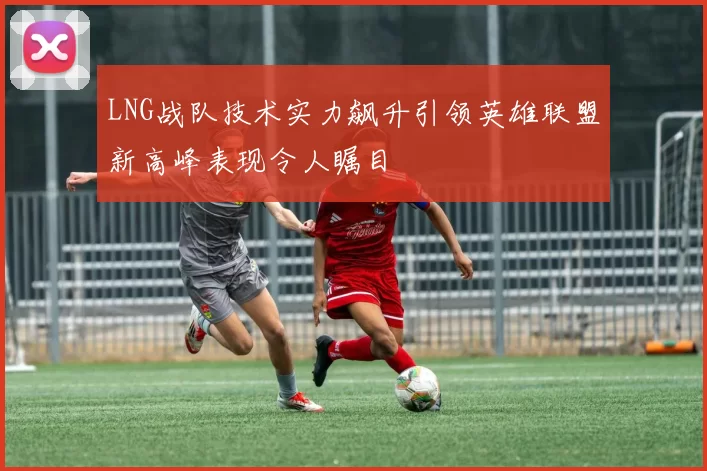 LNG战队技术实力飙升引领英雄联盟新高峰表现令人瞩目