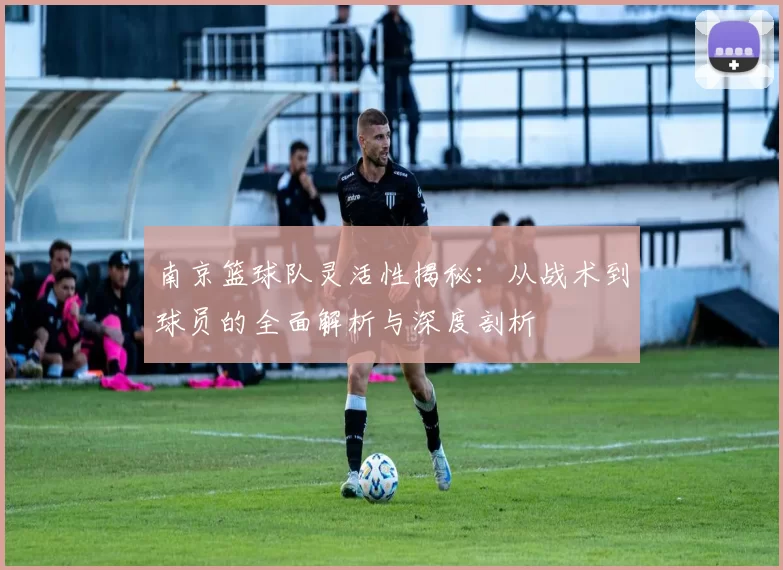 南京篮球队灵活性揭秘：从战术到球员的全面解析与深度剖析