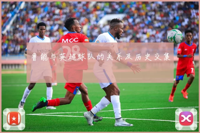 鲁能与英超球队的关系及历史交集
