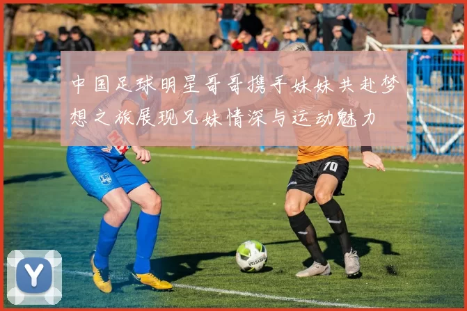 中国足球明星哥哥携手妹妹共赴梦想之旅展现兄妹情深与运动魅力