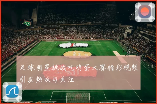 足球明星挑战吃鸡蛋大赛精彩视频引发热议与关注