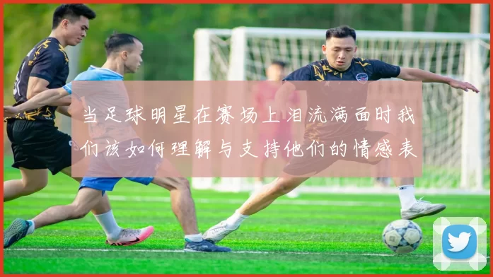 当足球明星在赛场上泪流满面时我们该如何理解与支持他们的情感表达