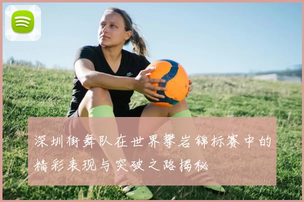 深圳街舞队在世界攀岩锦标赛中的精彩表现与突破之路揭秘