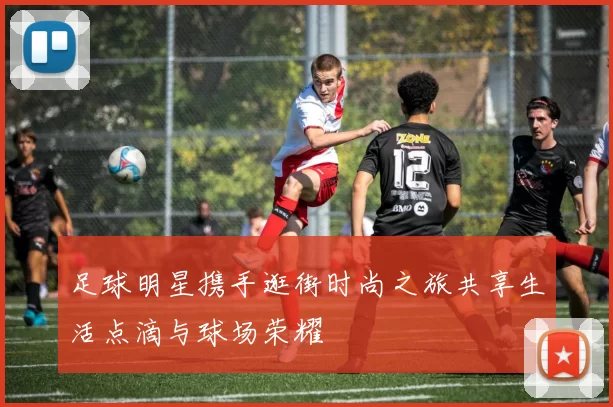 足球明星携手逛街时尚之旅共享生活点滴与球场荣耀