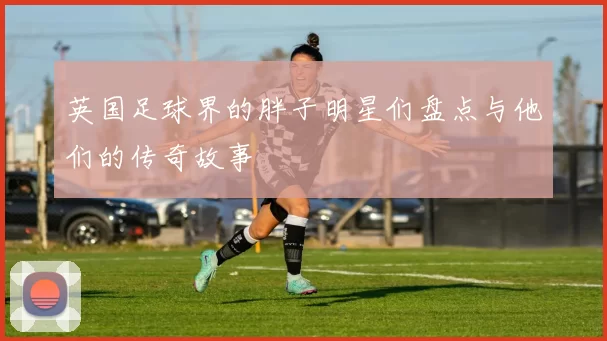 英国足球界的胖子明星们盘点与他们的传奇故事
