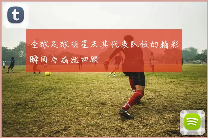 全球足球明星及其代表队伍的精彩瞬间与成就回顾
