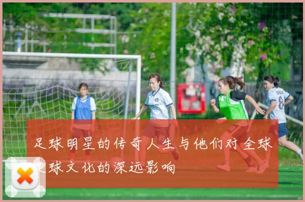 足球明星的传奇人生与他们对全球足球文化的深远影响