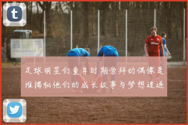 足球明星们童年时期崇拜的偶像是谁揭秘他们的成长故事与梦想追逐