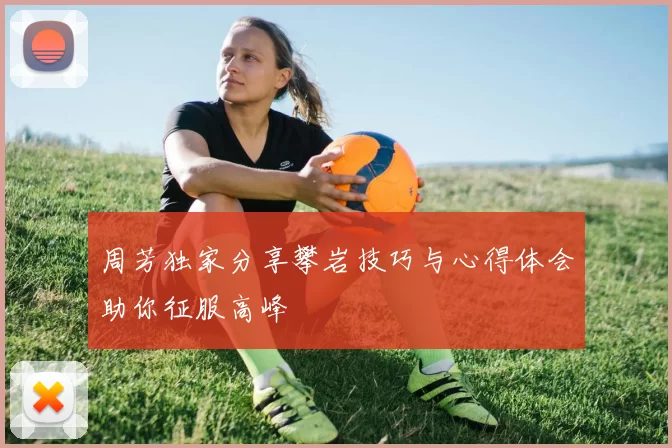 周芳独家分享攀岩技巧与心得体会助你征服高峰