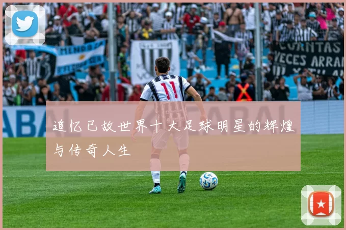 追忆已故世界十大足球明星的辉煌与传奇人生