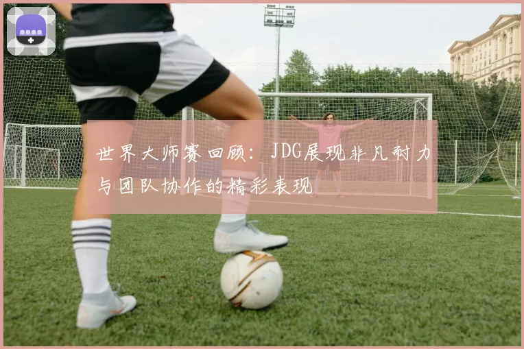 世界大师赛回顾：JDG展现非凡耐力与团队协作的精彩表现