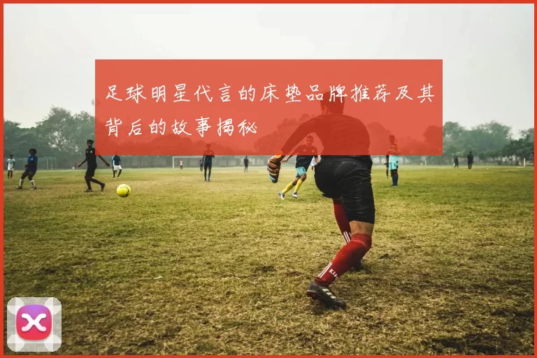 足球明星代言的床垫品牌推荐及其背后的故事揭秘