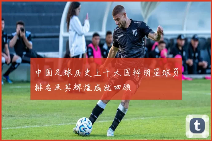 中国足球历史上十大国粹明星球员排名及其辉煌成就回顾