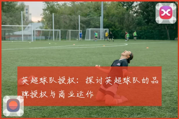 英超球队授权：探讨英超球队的品牌授权与商业运作