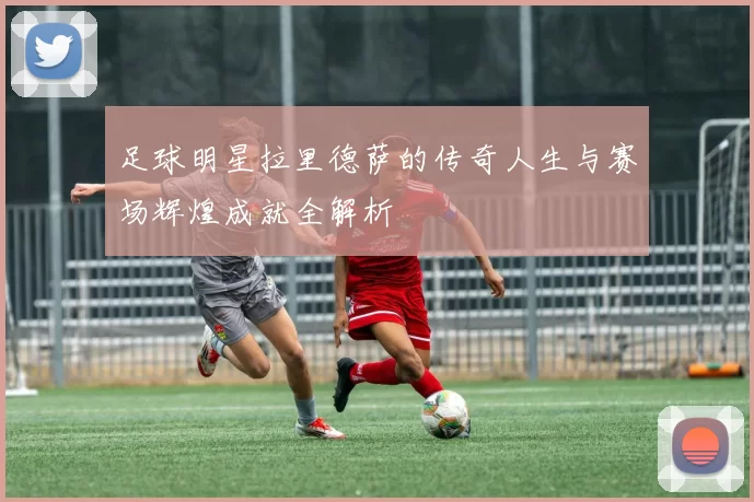 足球明星拉里德萨的传奇人生与赛场辉煌成就全解析