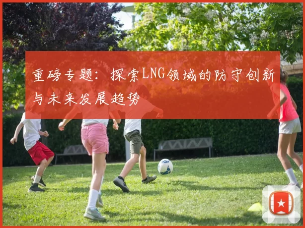 重磅专题：探索LNG领域的防守创新与未来发展趋势