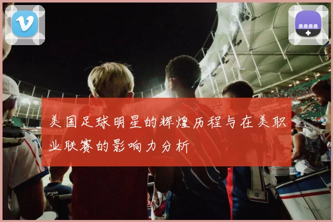 美国足球明星的辉煌历程与在美职业联赛的影响力分析