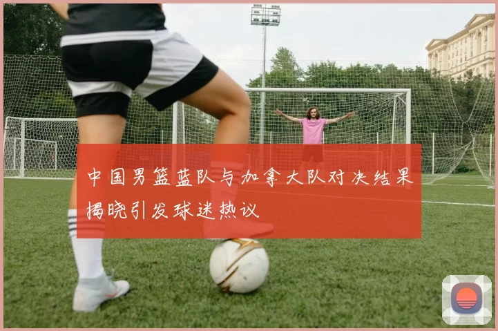 中国男篮蓝队与加拿大队对决结果揭晓引发球迷热议