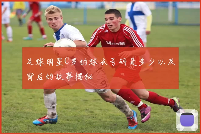 足球明星C罗的球衣号码是多少以及背后的故事揭秘