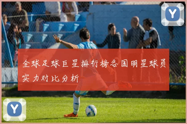 全球足球巨星排行榜各国明星球员实力对比分析