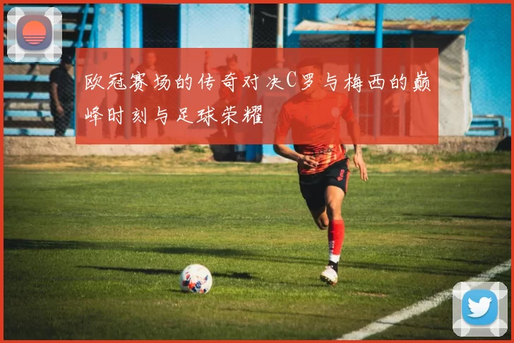 欧冠赛场的传奇对决C罗与梅西的巅峰时刻与足球荣耀