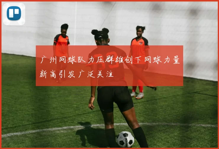 广州网球队力压群雄创下网球力量新高引发广泛关注