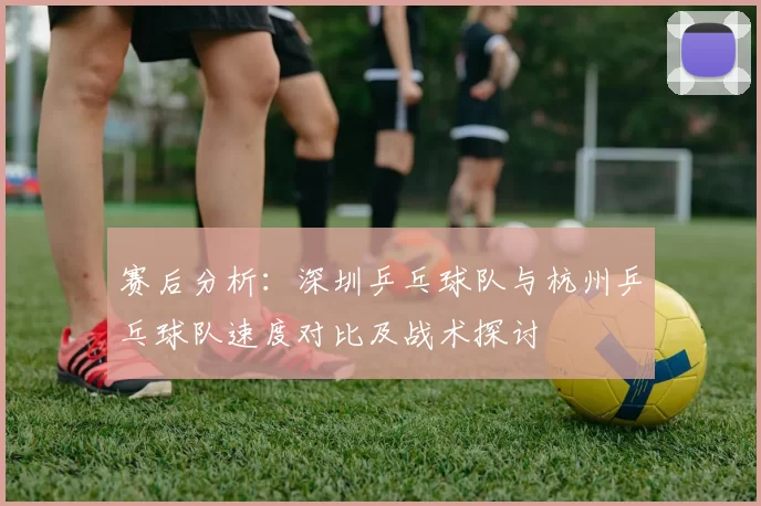 赛后分析：深圳乒乓球队与杭州乒乓球队速度对比及战术探讨