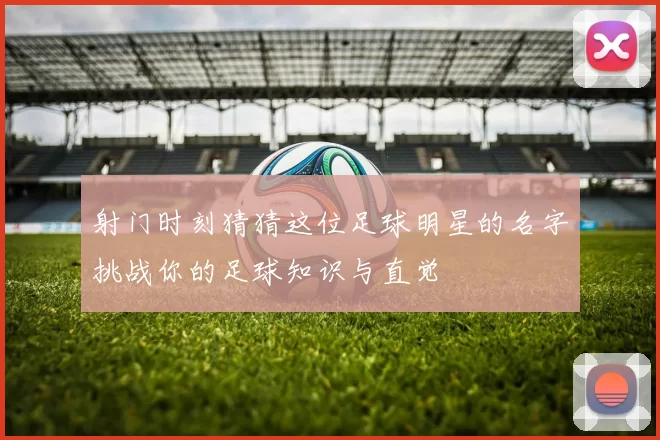 射门时刻猜猜这位足球明星的名字挑战你的足球知识与直觉