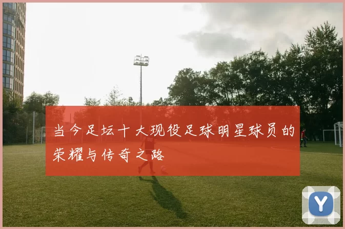 当今足坛十大现役足球明星球员的荣耀与传奇之路