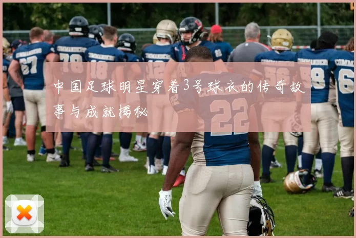 中国足球明星穿着3号球衣的传奇故事与成就揭秘