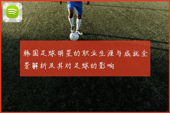 韩国足球明星的职业生涯与成就全景解析及其对足球的影响