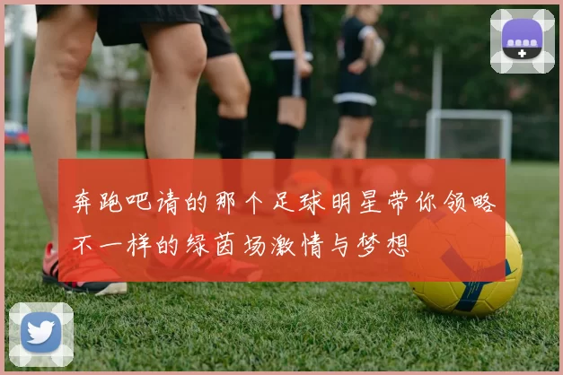 奔跑吧请的那个足球明星带你领略不一样的绿茵场激情与梦想