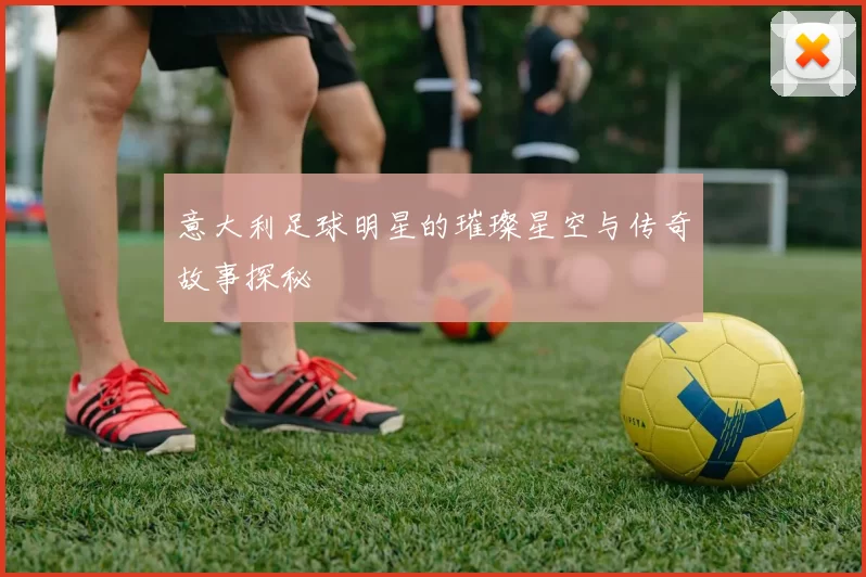 意大利足球明星的璀璨星空与传奇故事探秘