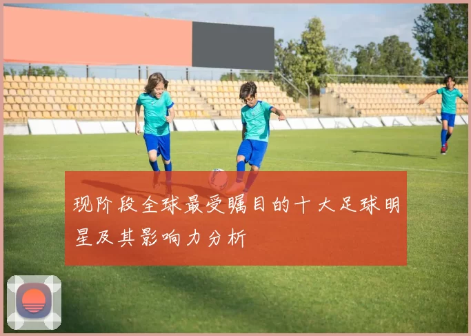 现阶段全球最受瞩目的十大足球明星及其影响力分析