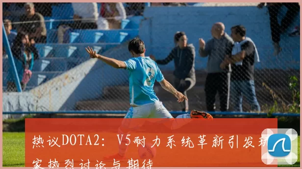 热议DOTA2：V5耐力系统革新引发玩家热烈讨论与期待