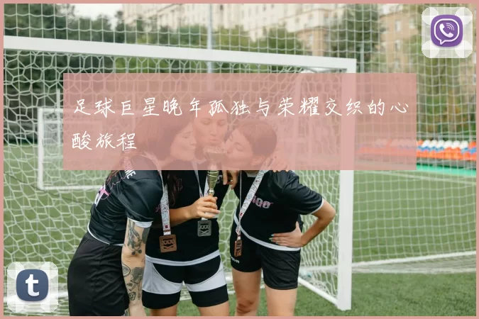 足球巨星晚年孤独与荣耀交织的心酸旅程