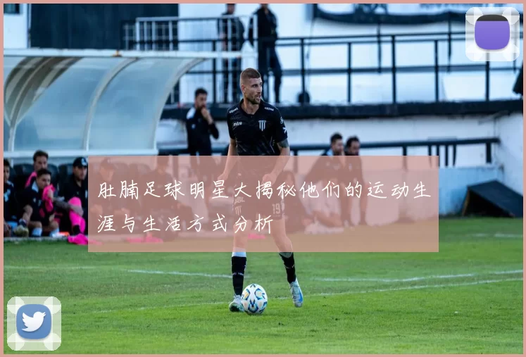 肚腩足球明星大揭秘他们的运动生涯与生活方式分析