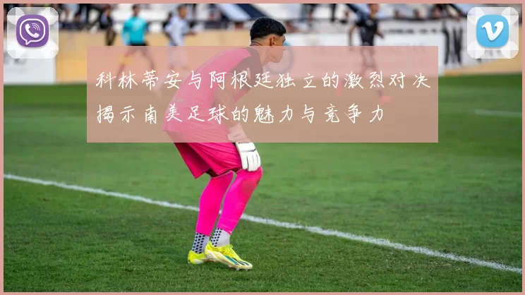 科林蒂安与阿根廷独立的激烈对决揭示南美足球的魅力与竞争力