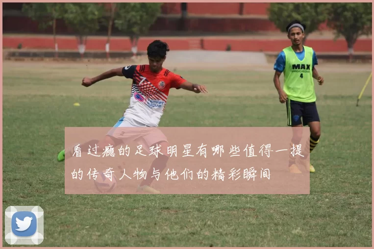 看过瘾的足球明星有哪些值得一提的传奇人物与他们的精彩瞬间