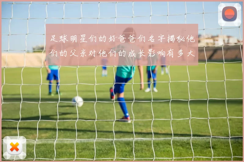 足球明星们的好爸爸们名字揭秘他们的父亲对他们的成长影响有多大
